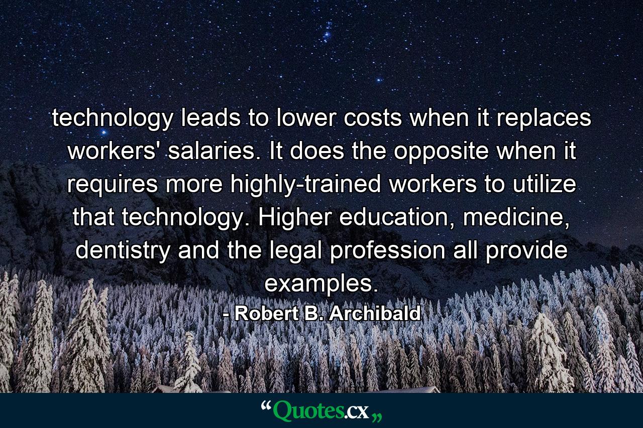 technology leads to lower costs when it replaces workers' salaries. It does the opposite when it requires more highly-trained workers to utilize that technology. Higher education, medicine, dentistry and the legal profession all provide examples. - Quote by Robert B. Archibald