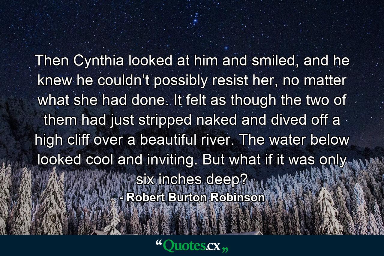 Then Cynthia looked at him and smiled, and he knew he couldn’t possibly resist her, no matter what she had done. It felt as though the two of them had just stripped naked and dived off a high cliff over a beautiful river. The water below looked cool and inviting. But what if it was only six inches deep? - Quote by Robert Burton Robinson