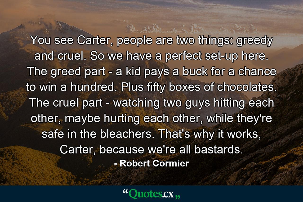 You see Carter, people are two things: greedy and cruel. So we have a perfect set-up here. The greed part - a kid pays a buck for a chance to win a hundred. Plus fifty boxes of chocolates. The cruel part - watching two guys hitting each other, maybe hurting each other, while they're safe in the bleachers. That's why it works, Carter, because we're all bastards. - Quote by Robert Cormier