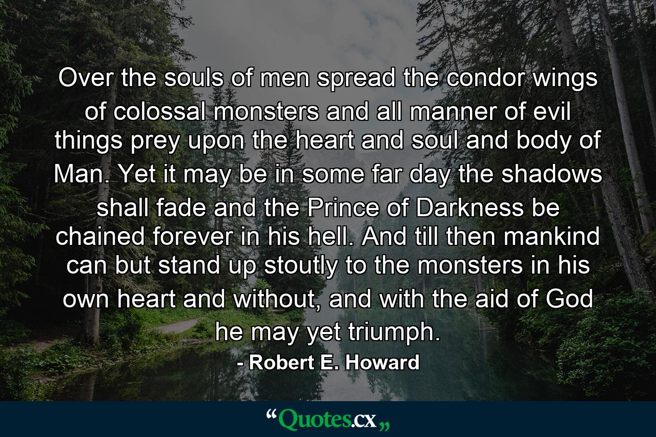 Over the souls of men spread the condor wings of colossal monsters and all manner of evil things prey upon the heart and soul and body of Man. Yet it may be in some far day the shadows shall fade and the Prince of Darkness be chained forever in his hell. And till then mankind can but stand up stoutly to the monsters in his own heart and without, and with the aid of God he may yet triumph. - Quote by Robert E. Howard