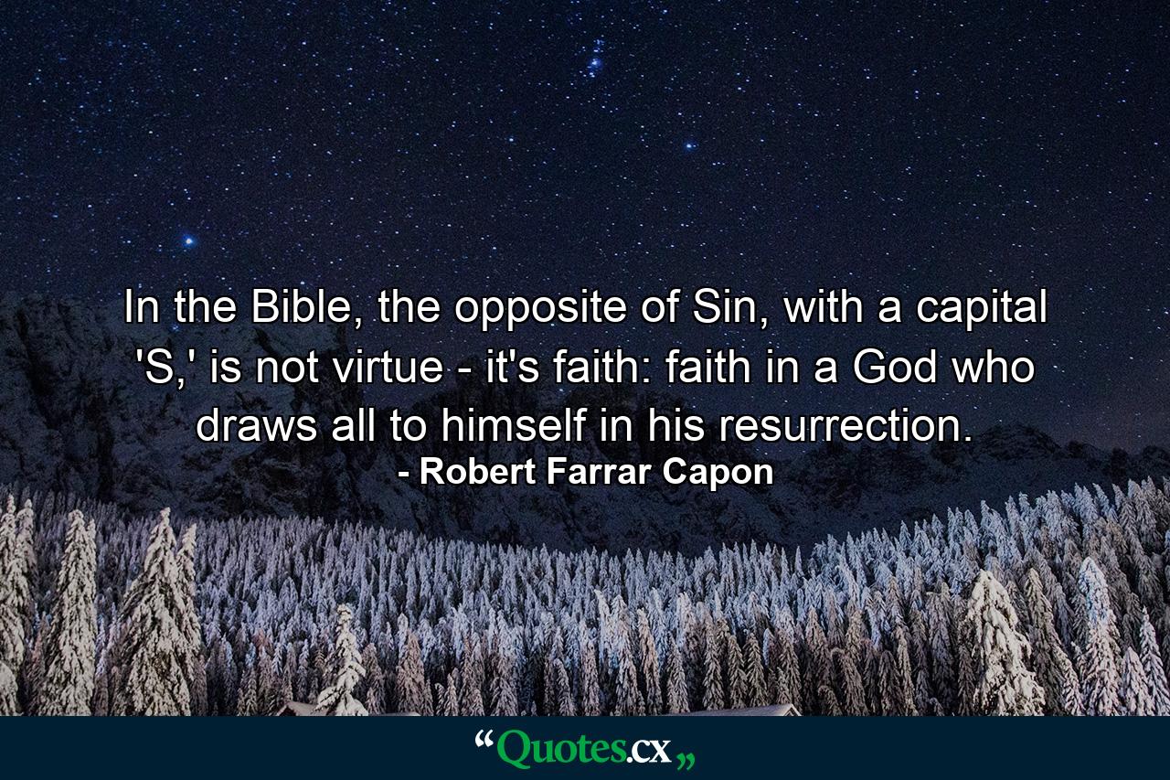 In the Bible, the opposite of Sin, with a capital 'S,' is not virtue - it's faith: faith in a God who draws all to himself in his resurrection. - Quote by Robert Farrar Capon