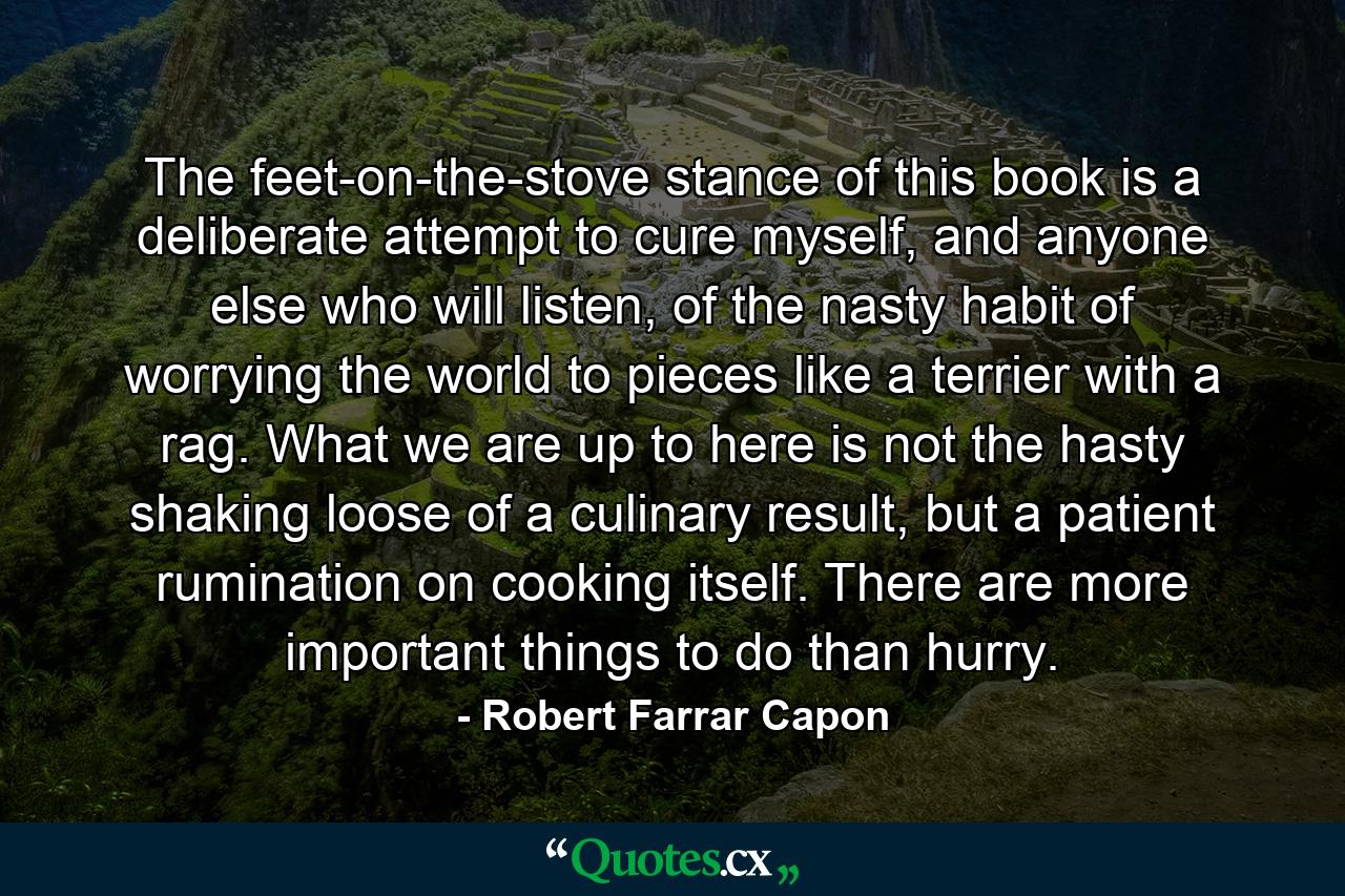 The feet-on-the-stove stance of this book is a deliberate attempt to cure myself, and anyone else who will listen, of the nasty habit of worrying the world to pieces like a terrier with a rag. What we are up to here is not the hasty shaking loose of a culinary result, but a patient rumination on cooking itself. There are more important things to do than hurry. - Quote by Robert Farrar Capon