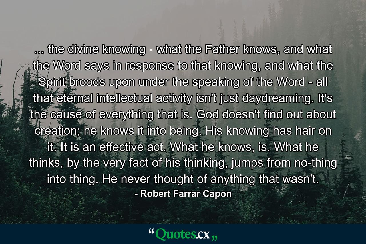 ... the divine knowing - what the Father knows, and what the Word says in response to that knowing, and what the Spirit broods upon under the speaking of the Word - all that eternal intellectual activity isn't just daydreaming. It's the cause of everything that is. God doesn't find out about creation; he knows it into being. His knowing has hair on it. It is an effective act. What he knows, is. What he thinks, by the very fact of his thinking, jumps from no-thing into thing. He never thought of anything that wasn't. - Quote by Robert Farrar Capon