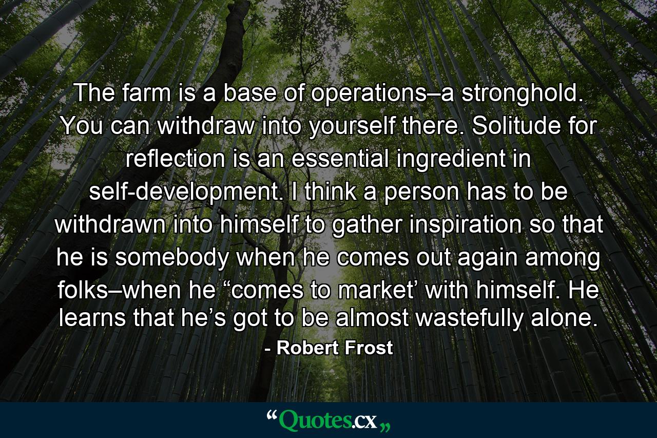 The farm is a base of operations–a stronghold. You can withdraw into yourself there. Solitude for reflection is an essential ingredient in self-development. I think a person has to be withdrawn into himself to gather inspiration so that he is somebody when he comes out again among folks–when he “comes to market’ with himself. He learns that he’s got to be almost wastefully alone. - Quote by Robert Frost