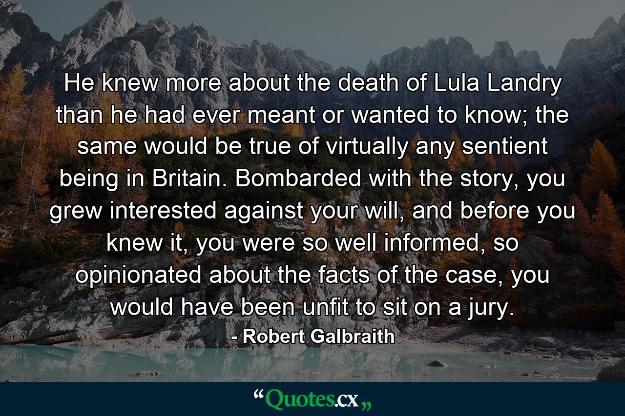 He knew more about the death of Lula Landry than he had ever meant or wanted to know; the same would be true of virtually any sentient being in Britain. Bombarded with the story, you grew interested against your will, and before you knew it, you were so well informed, so opinionated about the facts of the case, you would have been unfit to sit on a jury. - Quote by Robert Galbraith