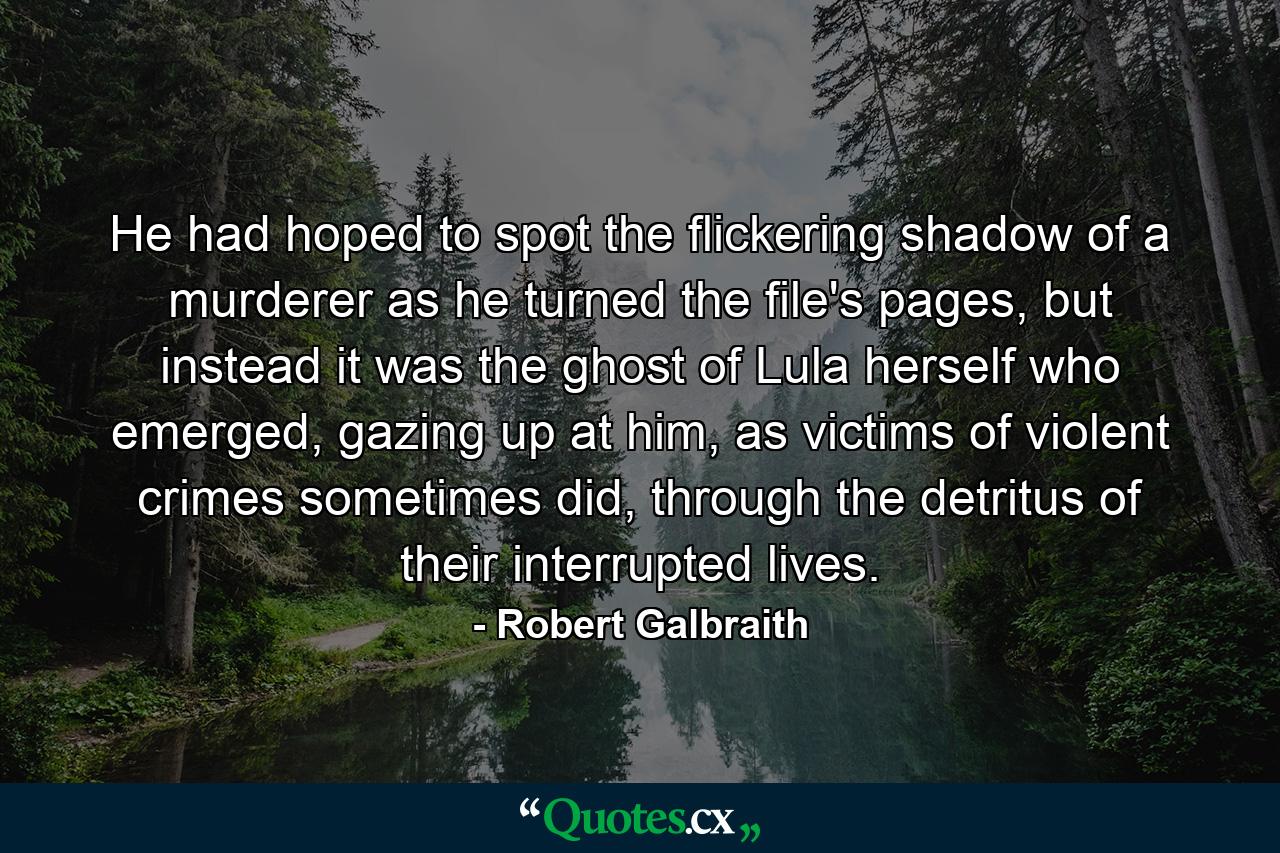 He had hoped to spot the flickering shadow of a murderer as he turned the file's pages, but instead it was the ghost of Lula herself who emerged, gazing up at him, as victims of violent crimes sometimes did, through the detritus of their interrupted lives. - Quote by Robert Galbraith