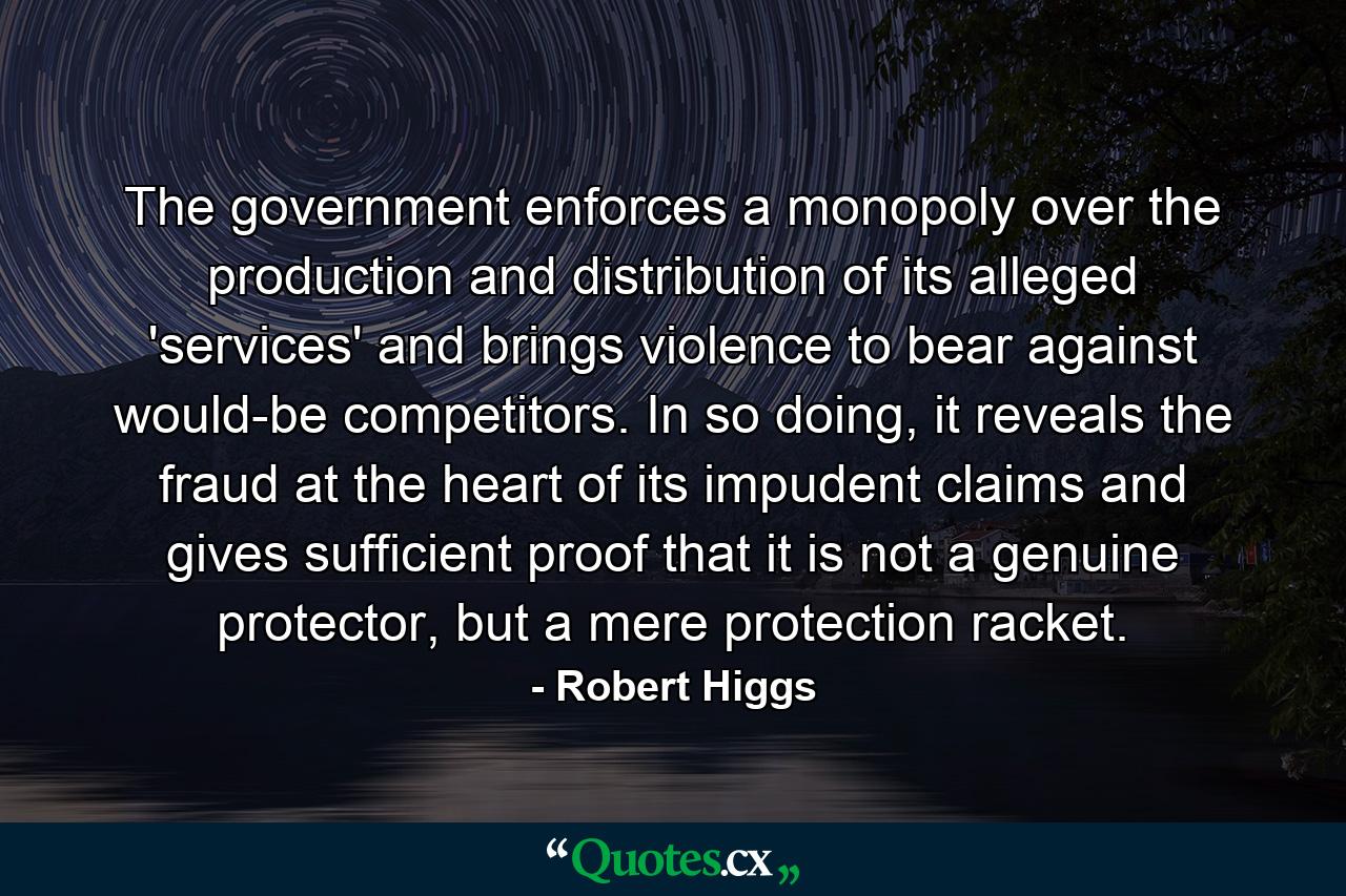 The government enforces a monopoly over the production and distribution of its alleged 'services' and brings violence to bear against would-be competitors. In so doing, it reveals the fraud at the heart of its impudent claims and gives sufficient proof that it is not a genuine protector, but a mere protection racket. - Quote by Robert Higgs