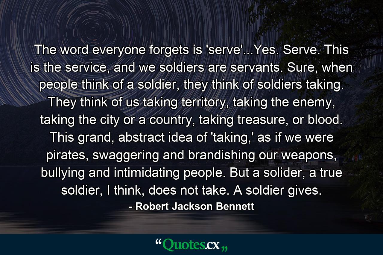 The word everyone forgets is 'serve'...Yes. Serve. This is the service, and we soldiers are servants. Sure, when people think of a soldier, they think of soldiers taking. They think of us taking territory, taking the enemy, taking the city or a country, taking treasure, or blood. This grand, abstract idea of 'taking,' as if we were pirates, swaggering and brandishing our weapons, bullying and intimidating people. But a solider, a true soldier, I think, does not take. A soldier gives. - Quote by Robert Jackson Bennett