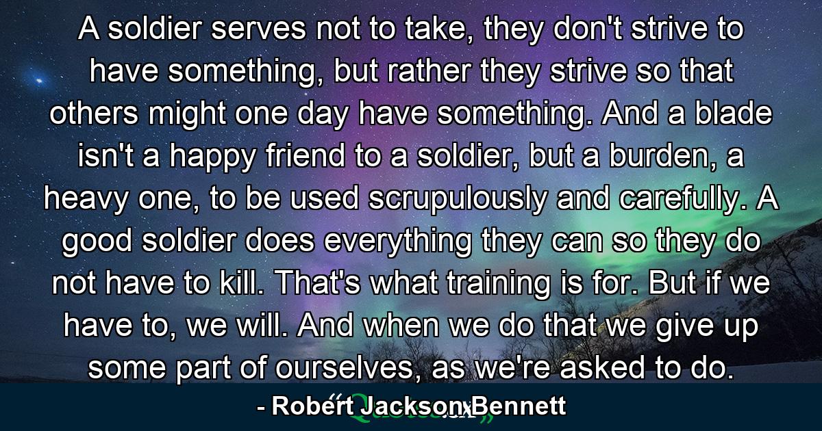 A soldier serves not to take, they don't strive to have something, but rather they strive so that others might one day have something. And a blade isn't a happy friend to a soldier, but a burden, a heavy one, to be used scrupulously and carefully. A good soldier does everything they can so they do not have to kill. That's what training is for. But if we have to, we will. And when we do that we give up some part of ourselves, as we're asked to do. - Quote by Robert Jackson Bennett