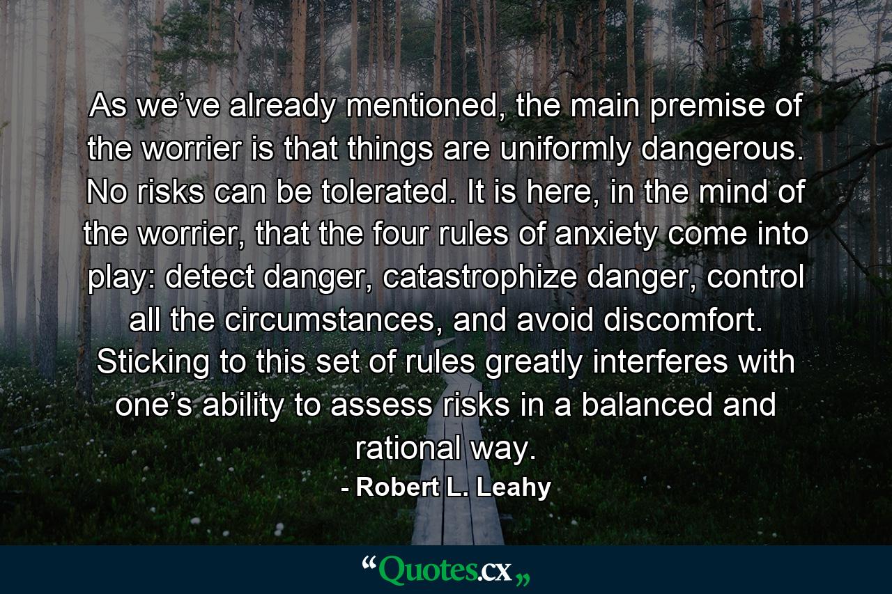 As we’ve already mentioned, the main premise of the worrier is that things are uniformly dangerous. No risks can be tolerated. It is here, in the mind of the worrier, that the four rules of anxiety come into play: detect danger, catastrophize danger, control all the circumstances, and avoid discomfort. Sticking to this set of rules greatly interferes with one’s ability to assess risks in a balanced and rational way. - Quote by Robert L. Leahy