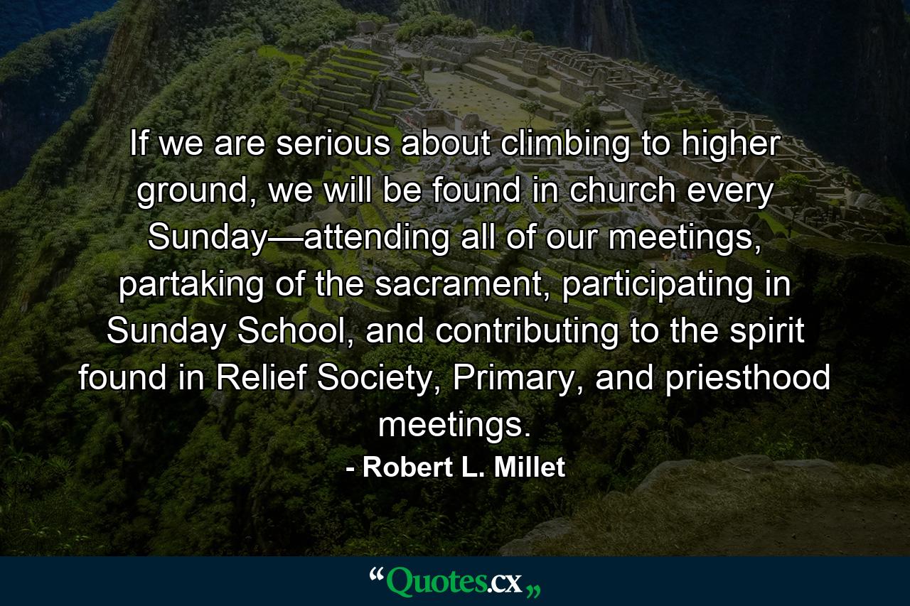 If we are serious about climbing to higher ground, we will be found in church every Sunday—attending all of our meetings, partaking of the sacrament, participating in Sunday School, and contributing to the spirit found in Relief Society, Primary, and priesthood meetings. - Quote by Robert L. Millet