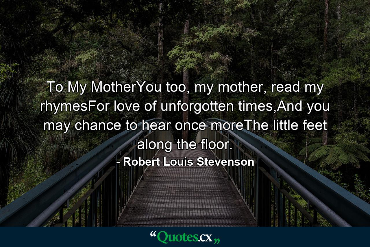 To My MotherYou too, my mother, read my rhymesFor love of unforgotten times,And you may chance to hear once moreThe little feet along the floor. - Quote by Robert Louis Stevenson