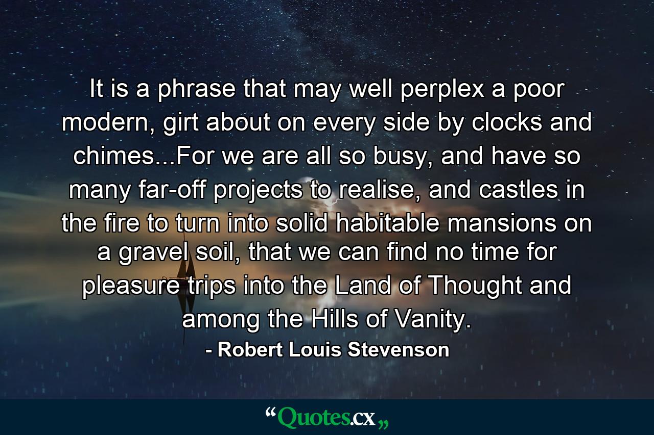 It is a phrase that may well perplex a poor modern, girt about on every side by clocks and chimes...For we are all so busy, and have so many far-off projects to realise, and castles in the fire to turn into solid habitable mansions on a gravel soil, that we can find no time for pleasure trips into the Land of Thought and among the Hills of Vanity. - Quote by Robert Louis Stevenson