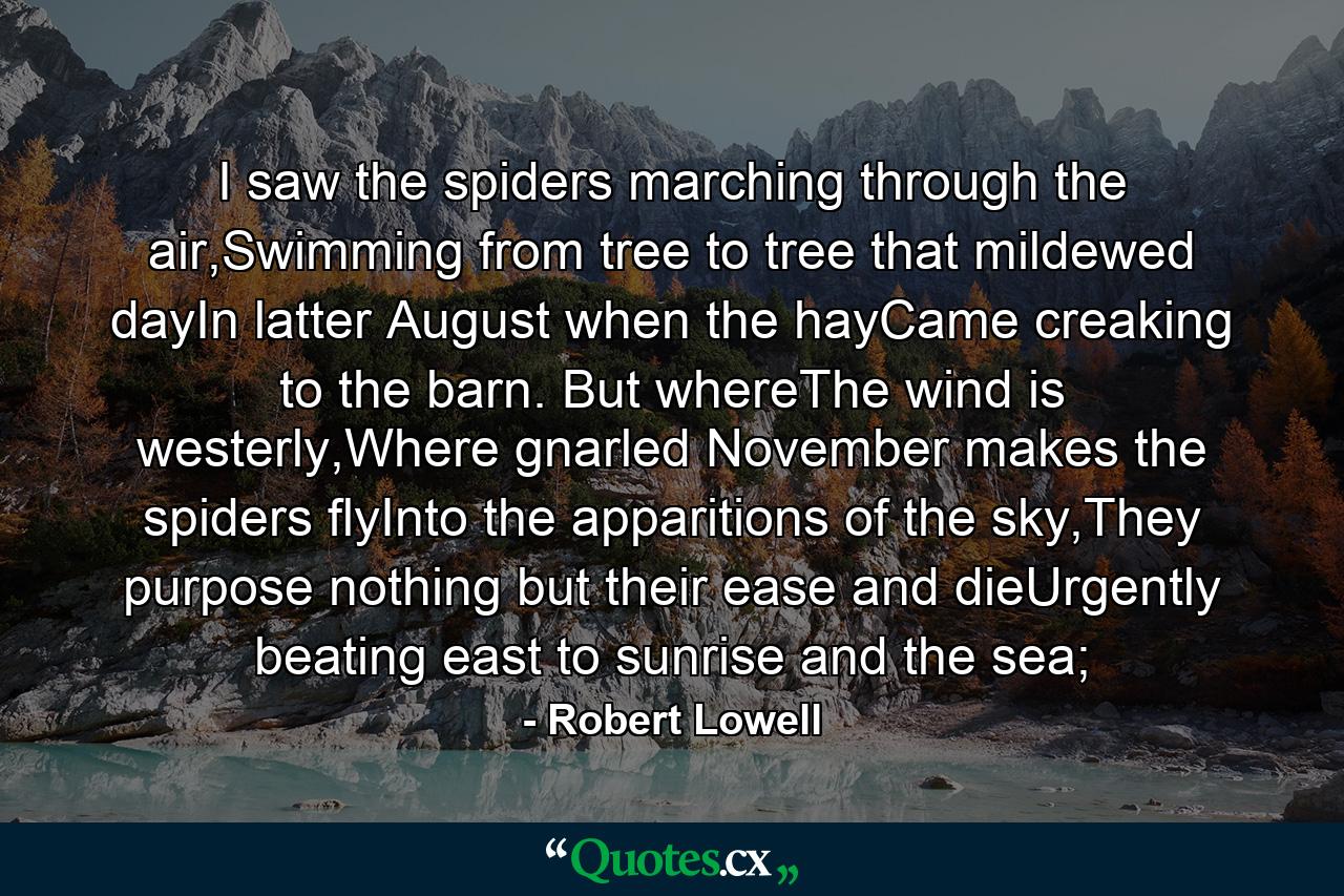 I saw the spiders marching through the air,Swimming from tree to tree that mildewed dayIn latter August when the hayCame creaking to the barn. But whereThe wind is westerly,Where gnarled November makes the spiders flyInto the apparitions of the sky,They purpose nothing but their ease and dieUrgently beating east to sunrise and the sea; - Quote by Robert Lowell