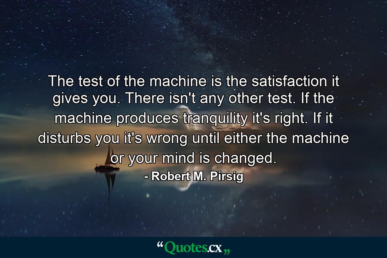 The test of the machine is the satisfaction it gives you. There isn't any other test. If the machine produces tranquility it's right. If it disturbs you it's wrong until either the machine or your mind is changed. - Quote by Robert M. Pirsig