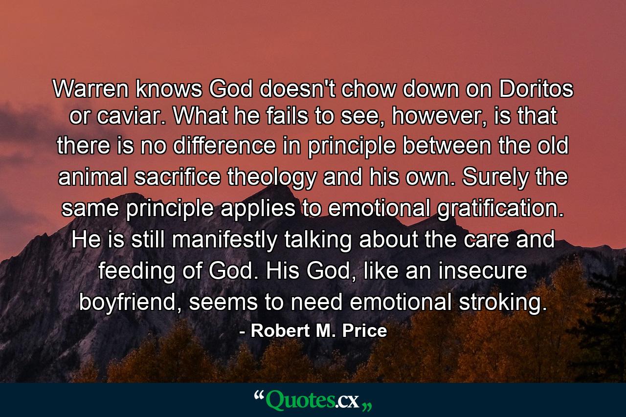 Warren knows God doesn't chow down on Doritos or caviar. What he fails to see, however, is that there is no difference in principle between the old animal sacrifice theology and his own. Surely the same principle applies to emotional gratification. He is still manifestly talking about the care and feeding of God. His God, like an insecure boyfriend, seems to need emotional stroking. - Quote by Robert M. Price