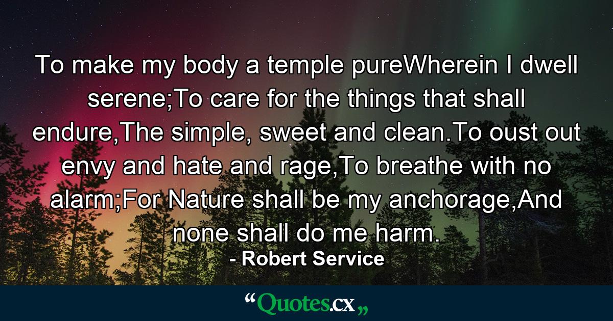 To make my body a temple pureWherein I dwell serene;To care for the things that shall endure,The simple, sweet and clean.To oust out envy and hate and rage,To breathe with no alarm;For Nature shall be my anchorage,And none shall do me harm. - Quote by Robert Service