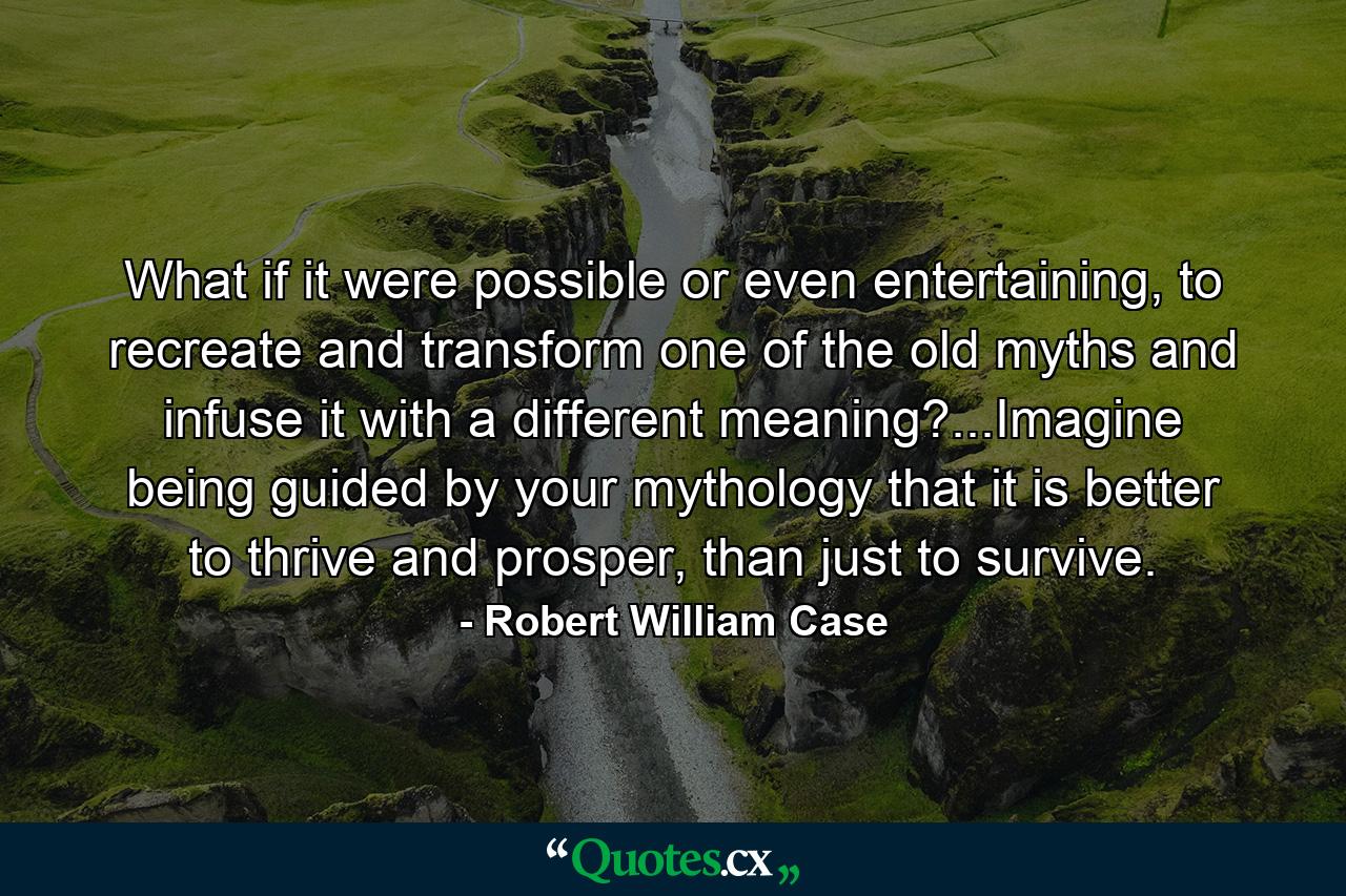 What if it were possible or even entertaining, to recreate and transform one of the old myths and infuse it with a different meaning?...Imagine being guided by your mythology that it is better to thrive and prosper, than just to survive. - Quote by Robert William Case