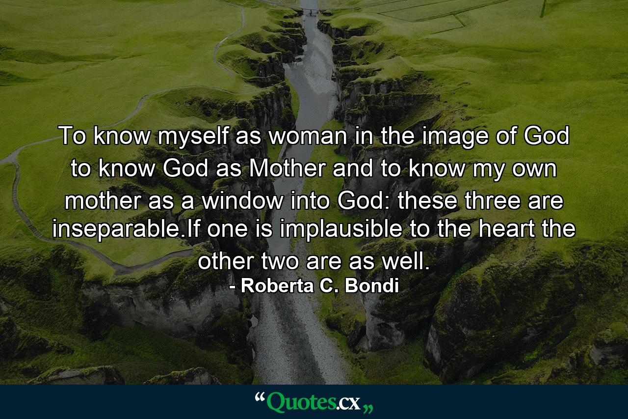 To know myself as woman in the image of God to know God as Mother and to know my own mother as a window into God: these three are inseparable.If one is implausible to the heart the other two are as well. - Quote by Roberta C. Bondi