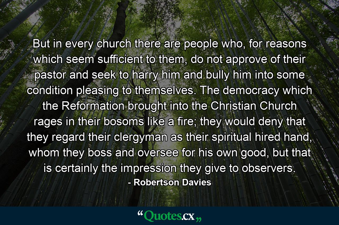 But in every church there are people who, for reasons which seem sufficient to them, do not approve of their pastor and seek to harry him and bully him into some condition pleasing to themselves. The democracy which the Reformation brought into the Christian Church rages in their bosoms like a fire; they would deny that they regard their clergyman as their spiritual hired hand, whom they boss and oversee for his own good, but that is certainly the impression they give to observers. - Quote by Robertson Davies