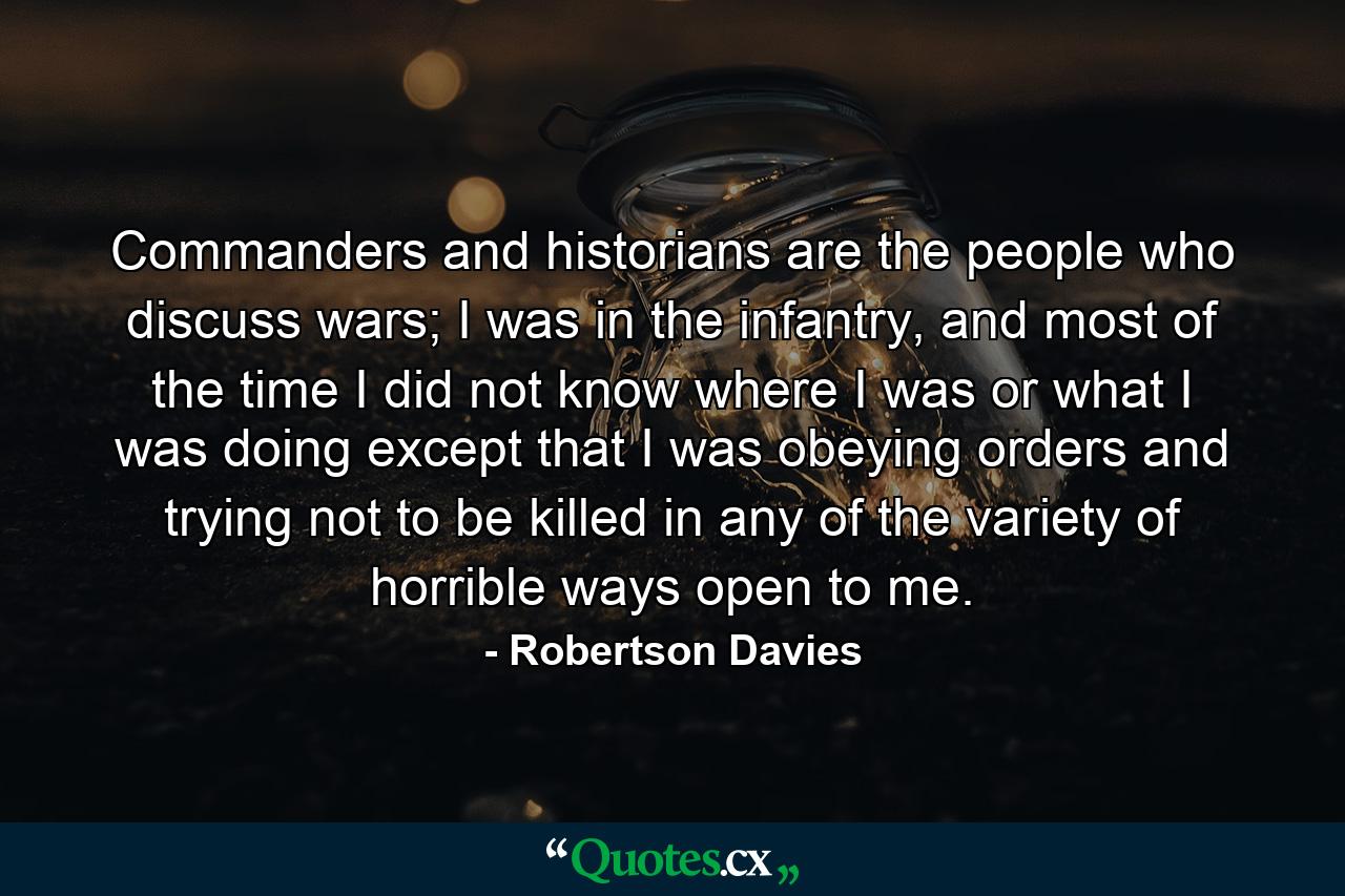 Commanders and historians are the people who discuss wars; I was in the infantry, and most of the time I did not know where I was or what I was doing except that I was obeying orders and trying not to be killed in any of the variety of horrible ways open to me. - Quote by Robertson Davies