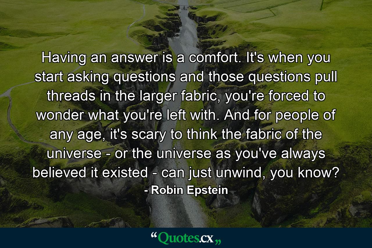 Having an answer is a comfort. It's when you start asking questions and those questions pull threads in the larger fabric, you're forced to wonder what you're left with. And for people of any age, it's scary to think the fabric of the universe - or the universe as you've always believed it existed - can just unwind, you know? - Quote by Robin Epstein