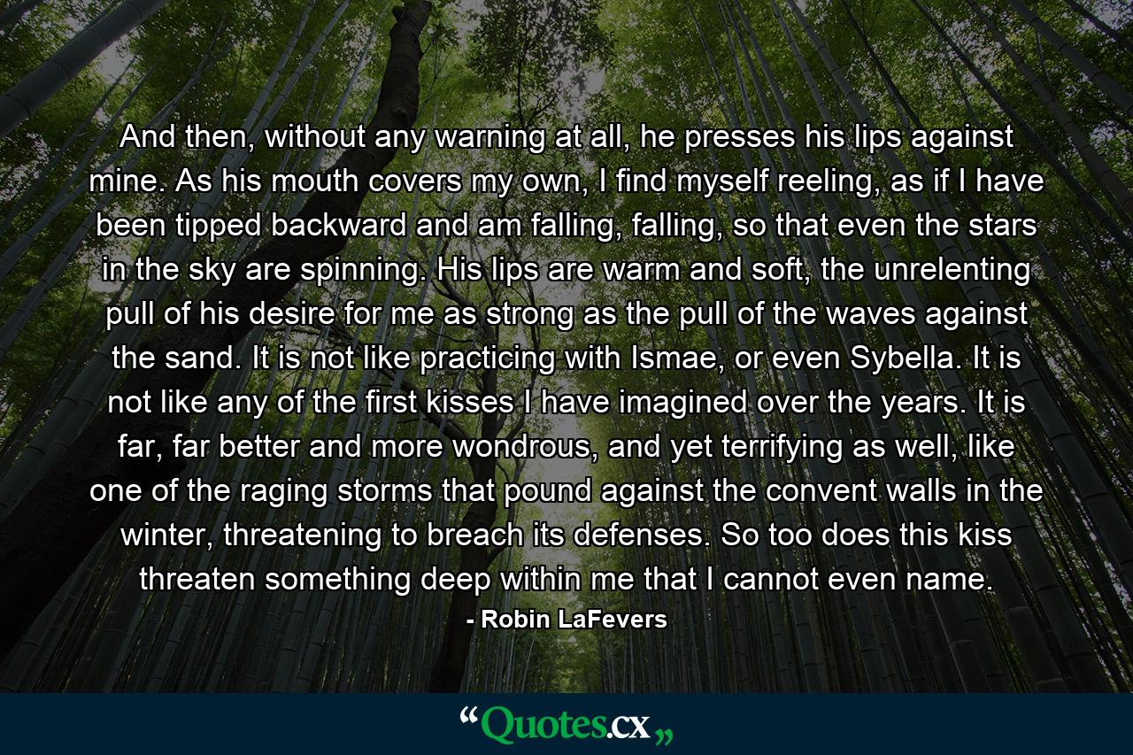 And then, without any warning at all, he presses his lips against mine. As his mouth covers my own, I find myself reeling, as if I have been tipped backward and am falling, falling, so that even the stars in the sky are spinning. His lips are warm and soft, the unrelenting pull of his desire for me as strong as the pull of the waves against the sand. It is not like practicing with Ismae, or even Sybella. It is not like any of the first kisses I have imagined over the years. It is far, far better and more wondrous, and yet terrifying as well, like one of the raging storms that pound against the convent walls in the winter, threatening to breach its defenses. So too does this kiss threaten something deep within me that I cannot even name. - Quote by Robin LaFevers