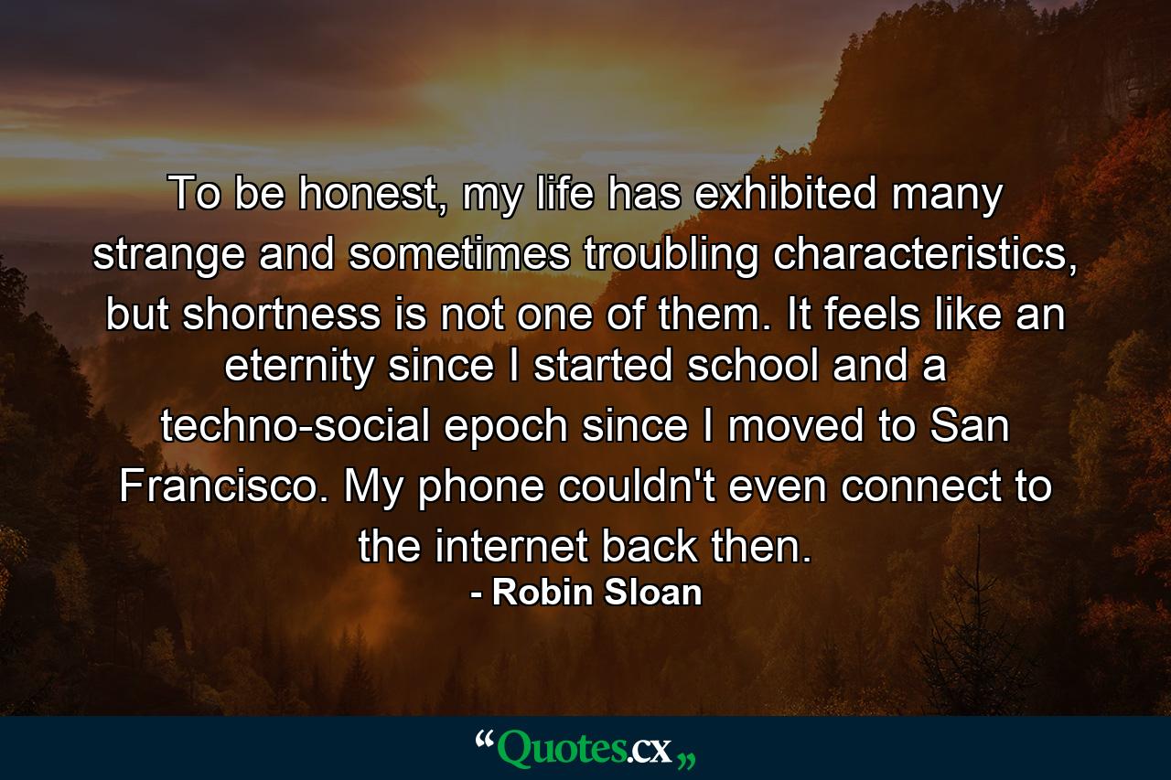 To be honest, my life has exhibited many strange and sometimes troubling characteristics, but shortness is not one of them. It feels like an eternity since I started school and a techno-social epoch since I moved to San Francisco. My phone couldn't even connect to the internet back then. - Quote by Robin Sloan