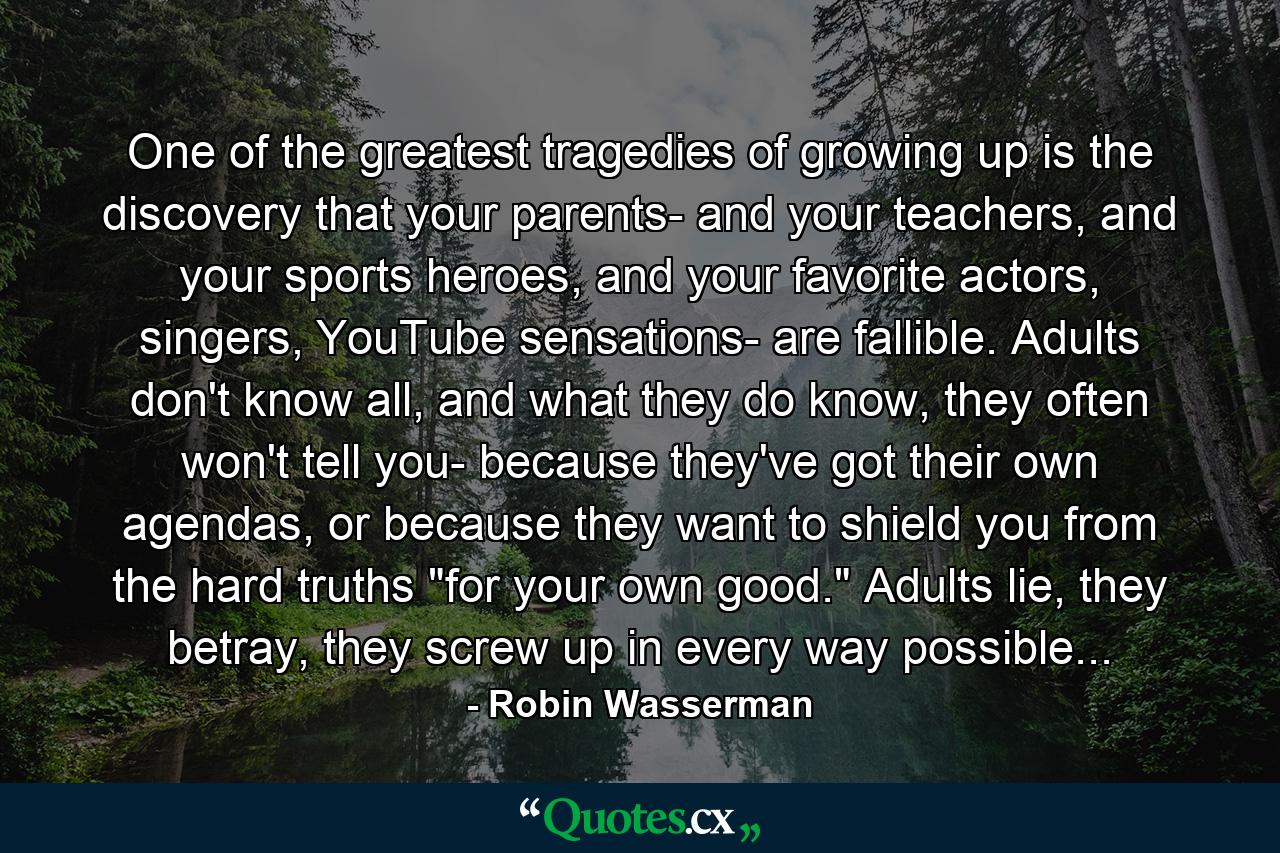 One of the greatest tragedies of growing up is the discovery that your parents- and your teachers, and your sports heroes, and your favorite actors, singers, YouTube sensations- are fallible. Adults don't know all, and what they do know, they often won't tell you- because they've got their own agendas, or because they want to shield you from the hard truths 