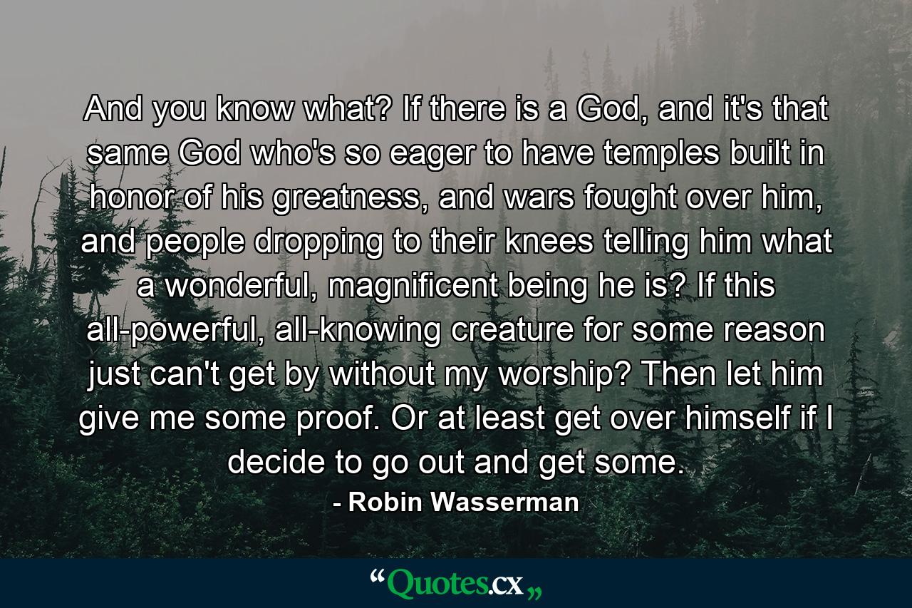 And you know what? If there is a God, and it's that same God who's so eager to have temples built in honor of his greatness, and wars fought over him, and people dropping to their knees telling him what a wonderful, magnificent being he is? If this all-powerful, all-knowing creature for some reason just can't get by without my worship? Then let him give me some proof. Or at least get over himself if I decide to go out and get some. - Quote by Robin Wasserman