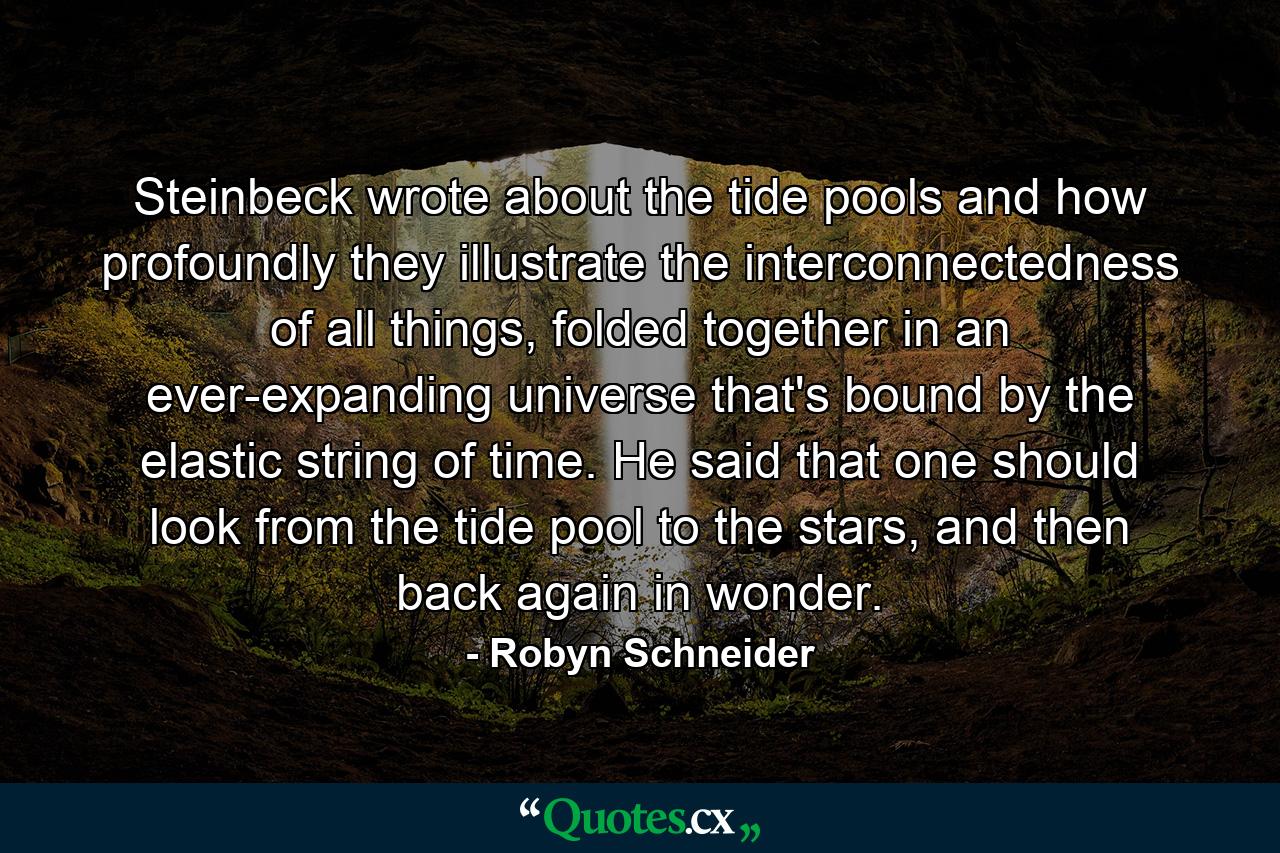 Steinbeck wrote about the tide pools and how profoundly they illustrate the interconnectedness of all things, folded together in an ever-expanding universe that's bound by the elastic string of time. He said that one should look from the tide pool to the stars, and then back again in wonder. - Quote by Robyn Schneider