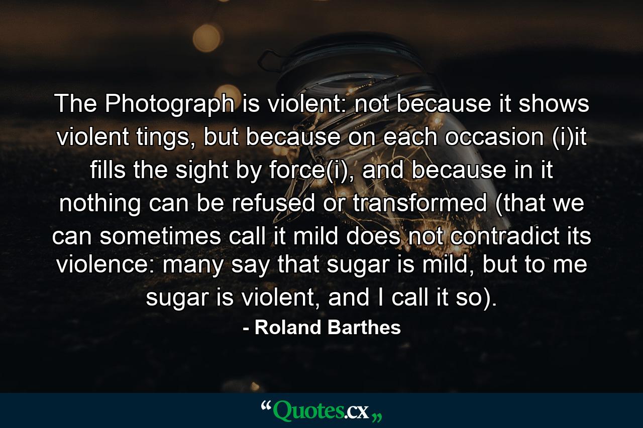 The Photograph is violent: not because it shows violent tings, but because on each occasion (i)it fills the sight by force(i), and because in it nothing can be refused or transformed (that we can sometimes call it mild does not contradict its violence: many say that sugar is mild, but to me sugar is violent, and I call it so). - Quote by Roland Barthes