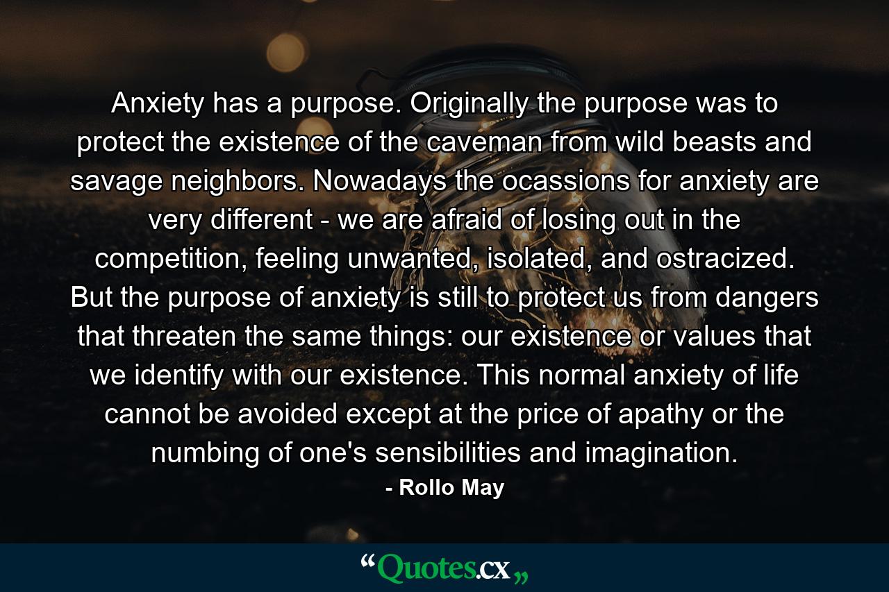 Anxiety has a purpose. Originally the purpose was to protect the existence of the caveman from wild beasts and savage neighbors. Nowadays the ocassions for anxiety are very different - we are afraid of losing out in the competition, feeling unwanted, isolated, and ostracized. But the purpose of anxiety is still to protect us from dangers that threaten the same things: our existence or values that we identify with our existence. This normal anxiety of life cannot be avoided except at the price of apathy or the numbing of one's sensibilities and imagination. - Quote by Rollo May