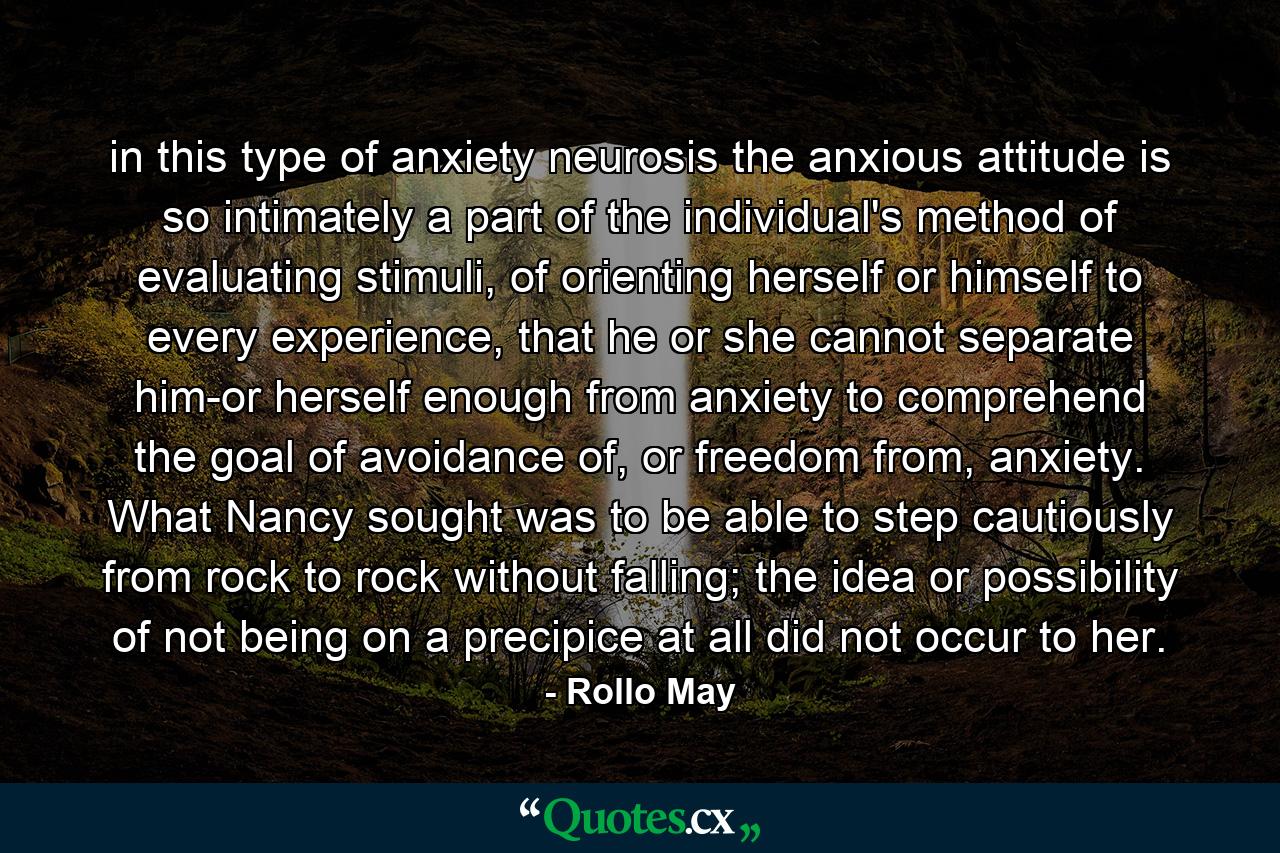 in this type of anxiety neurosis the anxious attitude is so intimately a part of the individual's method of evaluating stimuli, of orienting herself or himself to every experience, that he or she cannot separate him-or herself enough from anxiety to comprehend the goal of avoidance of, or freedom from, anxiety. What Nancy sought was to be able to step cautiously from rock to rock without falling; the idea or possibility of not being on a precipice at all did not occur to her. - Quote by Rollo May