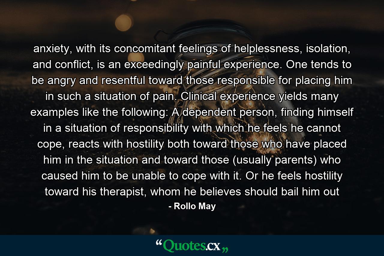 anxiety, with its concomitant feelings of helplessness, isolation, and conflict, is an exceedingly painful experience. One tends to be angry and resentful toward those responsible for placing him in such a situation of pain. Clinical experience yields many examples like the following: A dependent person, finding himself in a situation of responsibility with which he feels he cannot cope, reacts with hostility both toward those who have placed him in the situation and toward those (usually parents) who caused him to be unable to cope with it. Or he feels hostility toward his therapist, whom he believes should bail him out - Quote by Rollo May