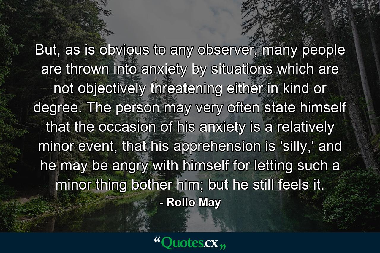 But, as is obvious to any observer, many people are thrown into anxiety by situations which are not objectively threatening either in kind or degree. The person may very often state himself that the occasion of his anxiety is a relatively minor event, that his apprehension is 'silly,' and he may be angry with himself for letting such a minor thing bother him; but he still feels it. - Quote by Rollo May