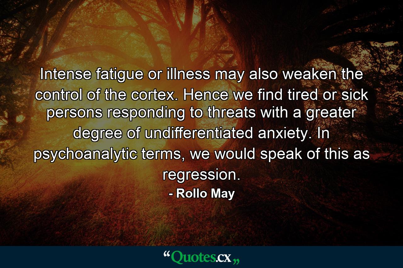 Intense fatigue or illness may also weaken the control of the cortex. Hence we find tired or sick persons responding to threats with a greater degree of undifferentiated anxiety. In psychoanalytic terms, we would speak of this as regression. - Quote by Rollo May