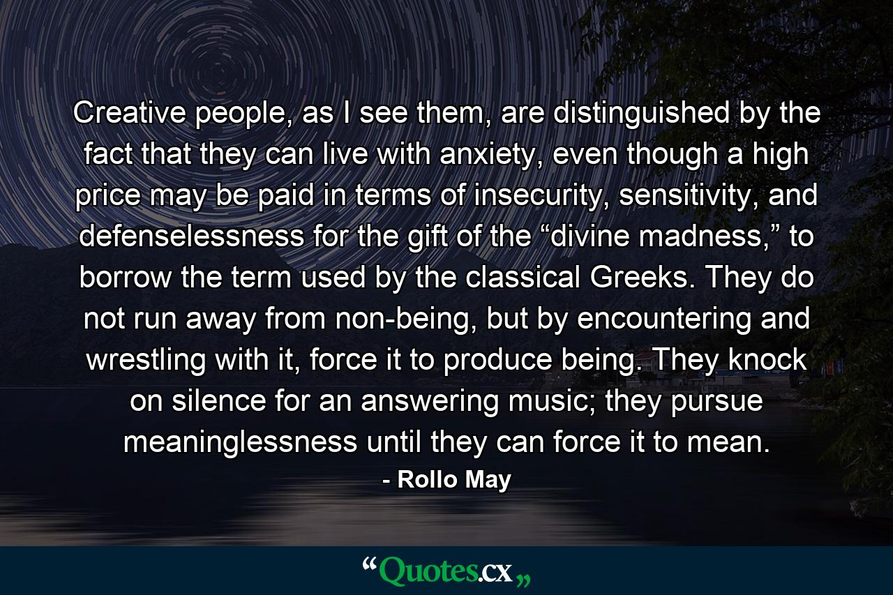 Creative people, as I see them, are distinguished by the fact that they can live with anxiety, even though a high price may be paid in terms of insecurity, sensitivity, and defenselessness for the gift of the “divine madness,” to borrow the term used by the classical Greeks. They do not run away from non-being, but by encountering and wrestling with it, force it to produce being. They knock on silence for an answering music; they pursue meaninglessness until they can force it to mean. - Quote by Rollo May