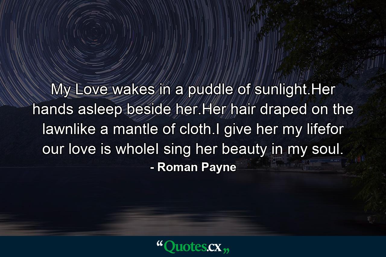 My Love wakes in a puddle of sunlight.Her hands asleep beside her.Her hair draped on the lawnlike a mantle of cloth.I give her my lifefor our love is wholeI sing her beauty in my soul. - Quote by Roman Payne