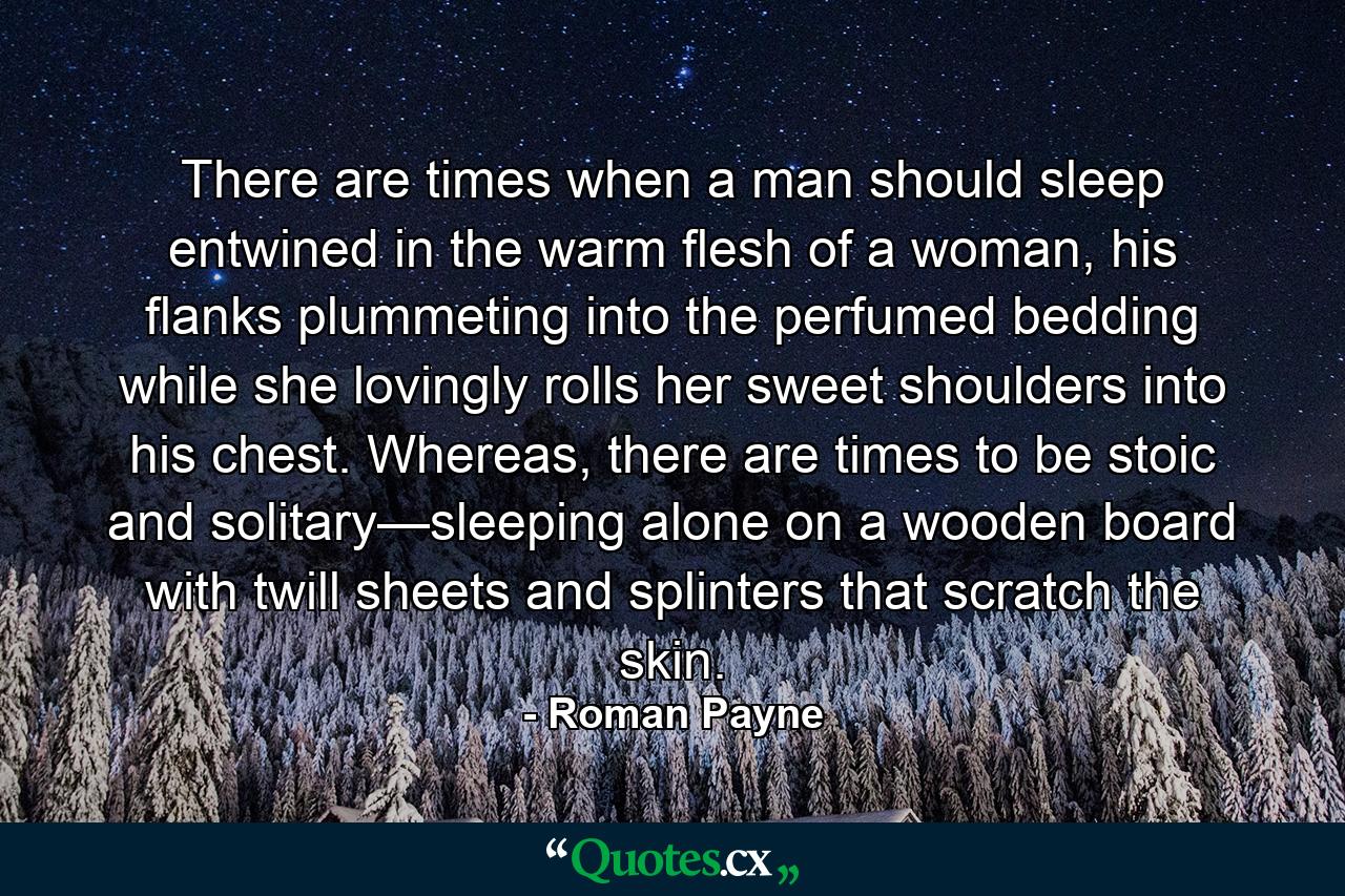 There are times when a man should sleep entwined in the warm flesh of a woman, his flanks plummeting into the perfumed bedding while she lovingly rolls her sweet shoulders into his chest. Whereas, there are times to be stoic and solitary—sleeping alone on a wooden board with twill sheets and splinters that scratch the skin. - Quote by Roman Payne