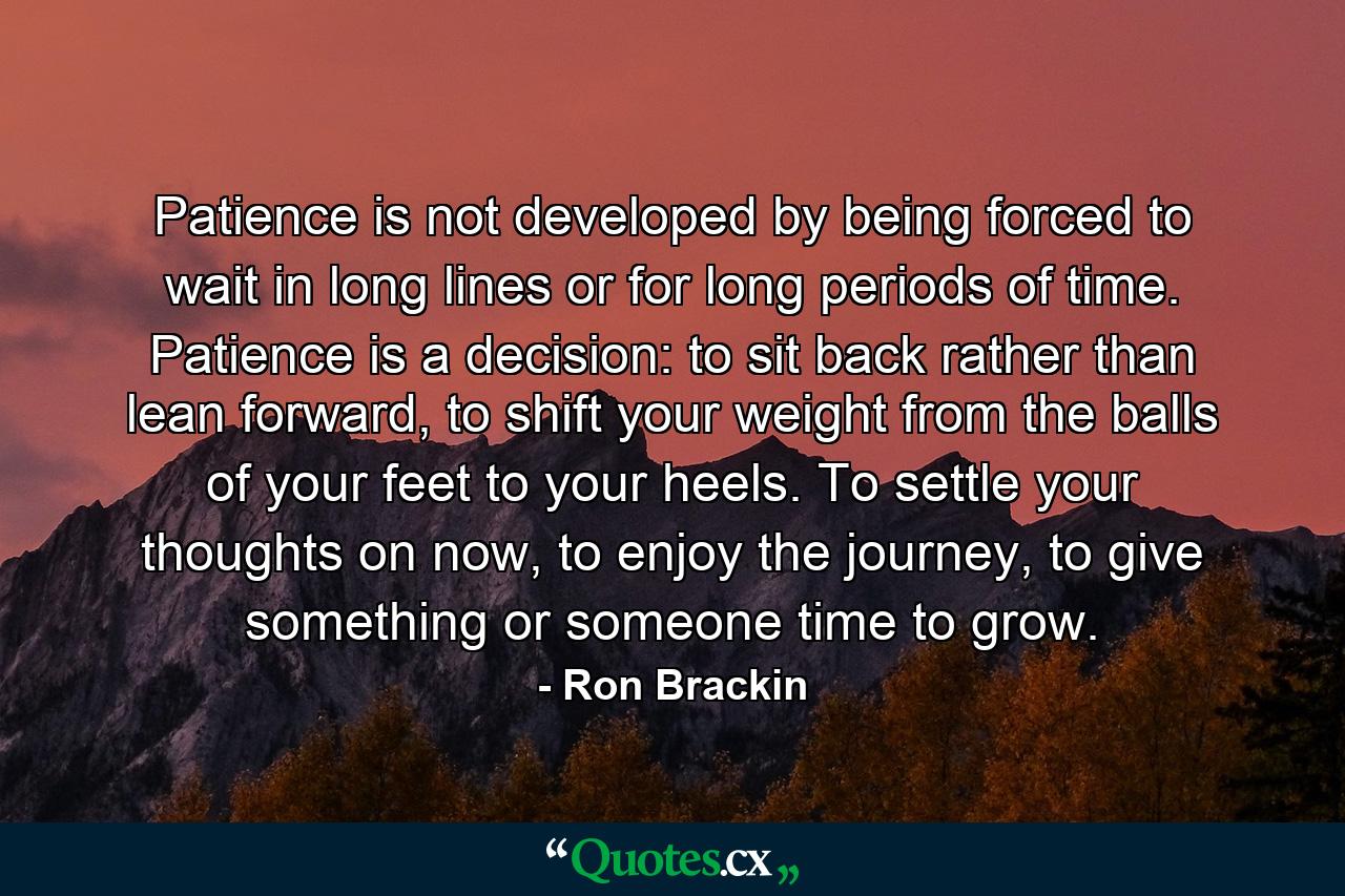 Patience is not developed by being forced to wait in long lines or for long periods of time. Patience is a decision: to sit back rather than lean forward, to shift your weight from the balls of your feet to your heels. To settle your thoughts on now, to enjoy the journey, to give something or someone time to grow. - Quote by Ron Brackin