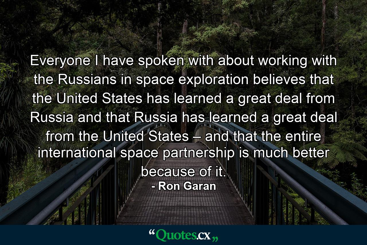 Everyone I have spoken with about working with the Russians in space exploration believes that the United States has learned a great deal from Russia and that Russia has learned a great deal from the United States – and that the entire international space partnership is much better because of it. - Quote by Ron Garan