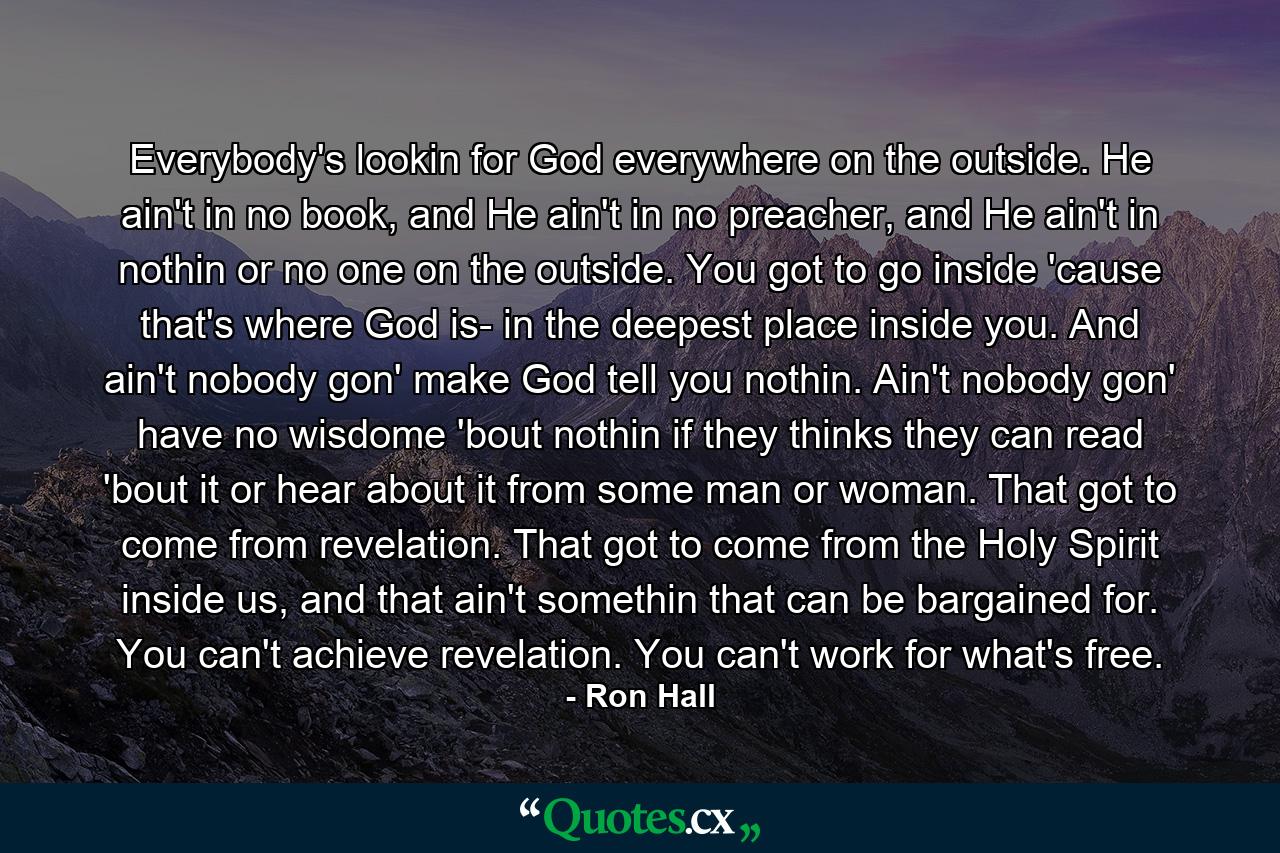 Everybody's lookin for God everywhere on the outside. He ain't in no book, and He ain't in no preacher, and He ain't in nothin or no one on the outside. You got to go inside 'cause that's where God is- in the deepest place inside you. And ain't nobody gon' make God tell you nothin. Ain't nobody gon' have no wisdome 'bout nothin if they thinks they can read 'bout it or hear about it from some man or woman. That got to come from revelation. That got to come from the Holy Spirit inside us, and that ain't somethin that can be bargained for. You can't achieve revelation. You can't work for what's free. - Quote by Ron Hall