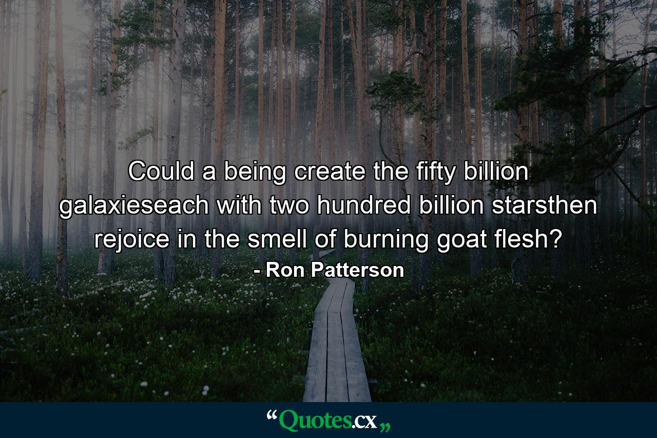 Could a being create the fifty billion galaxieseach with two hundred billion starsthen rejoice in the smell of burning goat flesh? - Quote by Ron Patterson