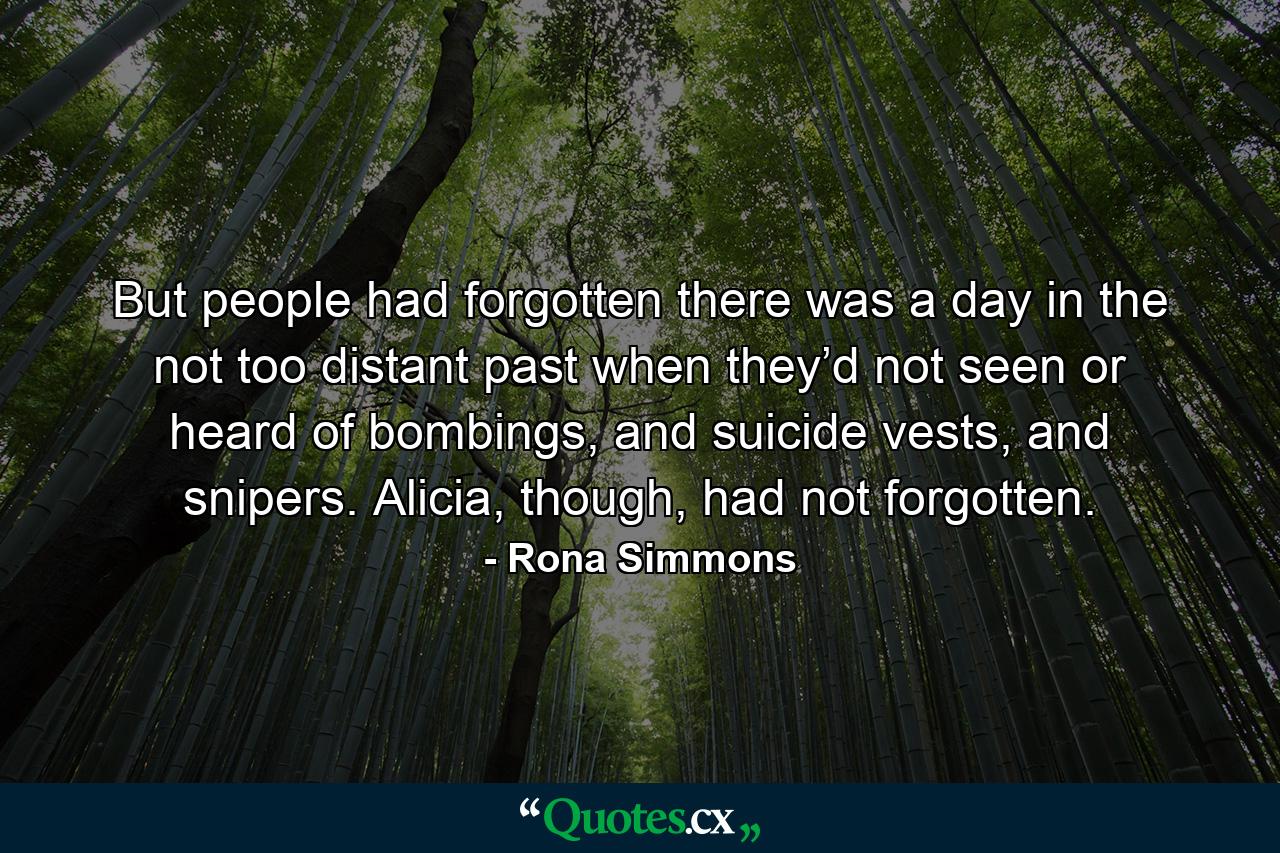 But people had forgotten there was a day in the not too distant past when they’d not seen or heard of bombings, and suicide vests, and snipers. Alicia, though, had not forgotten. - Quote by Rona Simmons