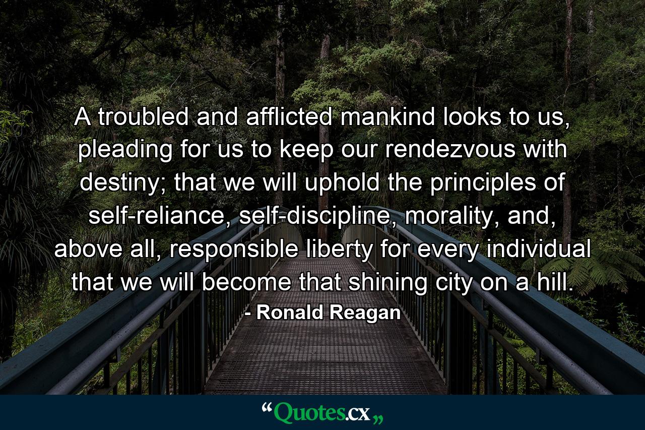 A troubled and afflicted mankind looks to us, pleading for us to keep our rendezvous with destiny; that we will uphold the principles of self-reliance, self-discipline, morality, and, above all, responsible liberty for every individual that we will become that shining city on a hill. - Quote by Ronald Reagan