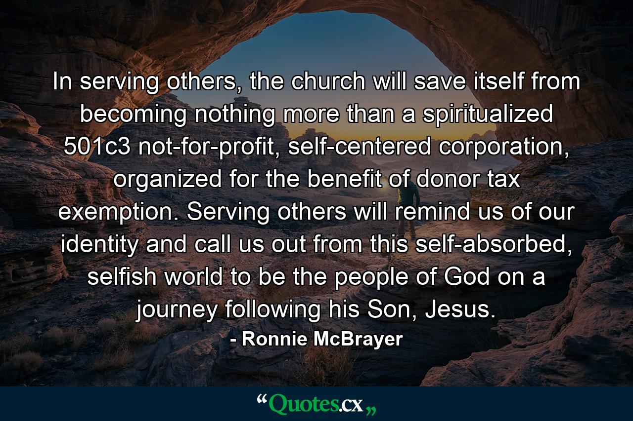 In serving others, the church will save itself from becoming nothing more than a spiritualized 501c3 not-for-profit, self-centered corporation, organized for the benefit of donor tax exemption. Serving others will remind us of our identity and call us out from this self-absorbed, selfish world to be the people of God on a journey following his Son, Jesus. - Quote by Ronnie McBrayer