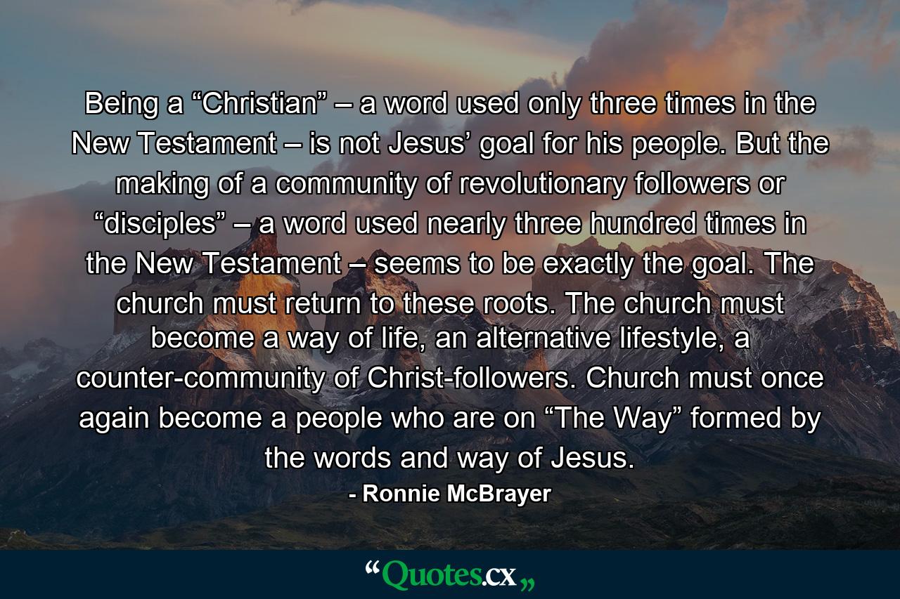 Being a “Christian” – a word used only three times in the New Testament – is not Jesus’ goal for his people. But the making of a community of revolutionary followers or “disciples” – a word used nearly three hundred times in the New Testament – seems to be exactly the goal. The church must return to these roots. The church must become a way of life, an alternative lifestyle, a counter-community of Christ-followers. Church must once again become a people who are on “The Way” formed by the words and way of Jesus. - Quote by Ronnie McBrayer