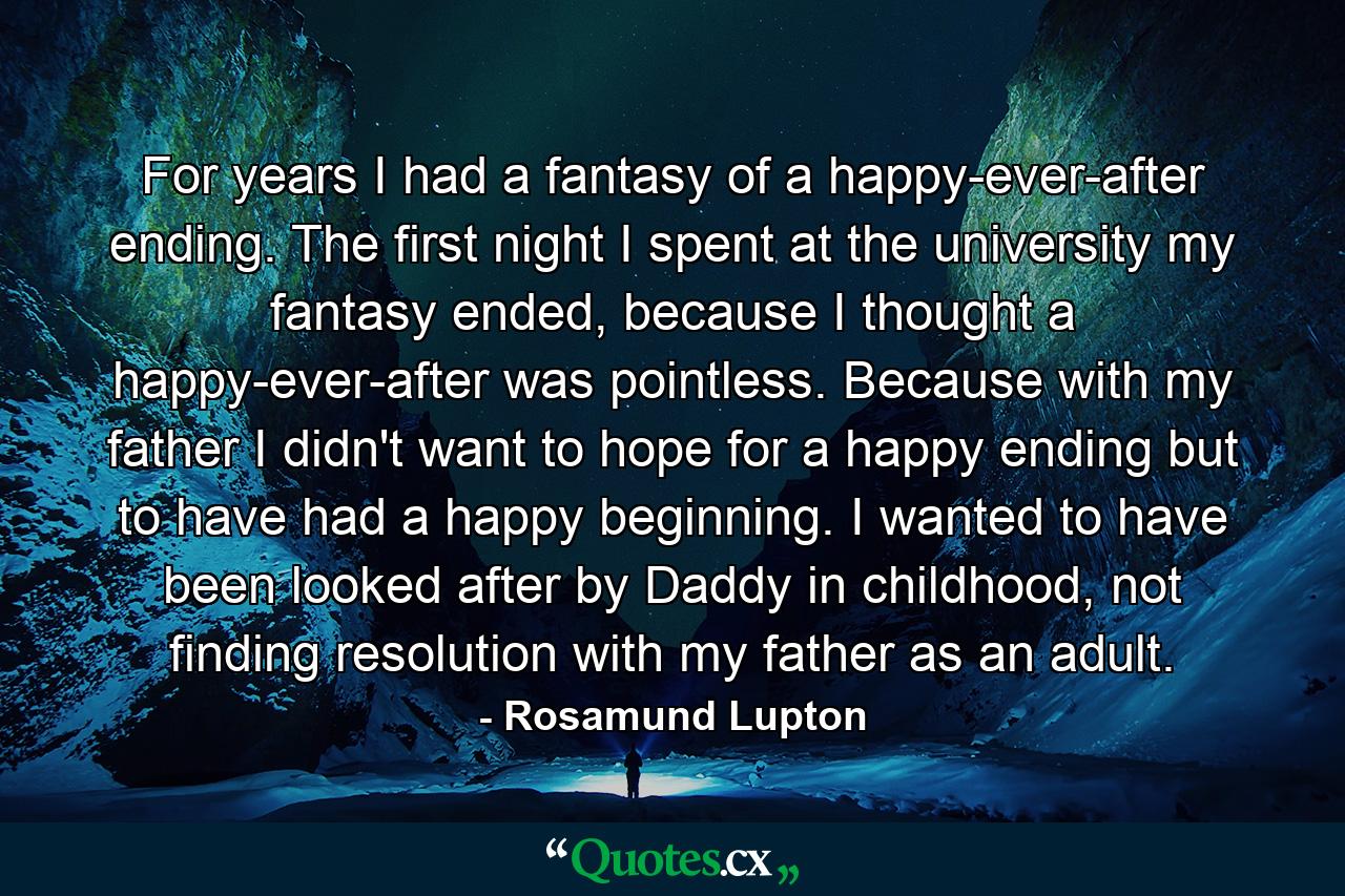 For years I had a fantasy of a happy-ever-after ending. The first night I spent at the university my fantasy ended, because I thought a happy-ever-after was pointless. Because with my father I didn't want to hope for a happy ending but to have had a happy beginning. I wanted to have been looked after by Daddy in childhood, not finding resolution with my father as an adult. - Quote by Rosamund Lupton