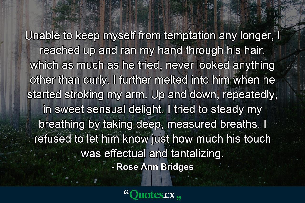 Unable to keep myself from temptation any longer, I reached up and ran my hand through his hair, which as much as he tried, never looked anything other than curly. I further melted into him when he started stroking my arm. Up and down, repeatedly, in sweet sensual delight. I tried to steady my breathing by taking deep, measured breaths. I refused to let him know just how much his touch was effectual and tantalizing. - Quote by Rose Ann Bridges